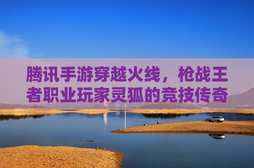 腾讯手游穿越火线，枪战王者职业玩家灵狐的竞技传奇，指尖操作与竞技精神的完美融合