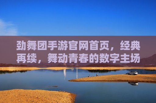 劲舞团手游官网首页，经典再续，舞动青春的数字主场