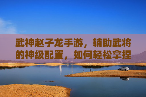 武神赵子龙手游,辅助武将的神级配置,如何轻松拿捏全场?