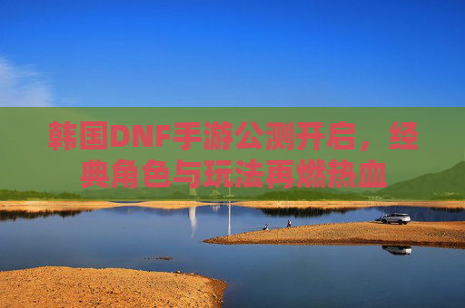 韩国DNF手游公测开启，经典角色与玩法再燃热血