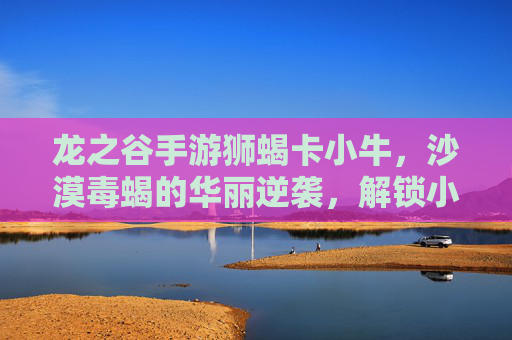 龙之谷手游狮蝎卡小牛，沙漠毒蝎的华丽逆袭，解锁小牛角色的全新战斗潜能，龙之谷手游狮蝎卡小牛，沙漠毒蝎的华丽逆袭，解锁小牛角色的全新战斗潜能