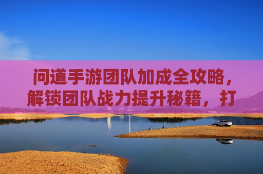 问道手游团队加成全攻略,解锁团队战力提升秘籍,打造无敌战队!