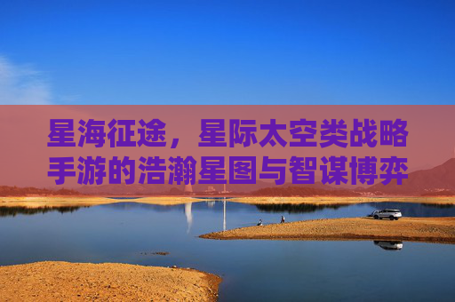星海征途,星际太空类战略手游的浩瀚星图与智谋博弈,星海征途,星际太空战略手游的浩瀚星图与智谋博弈