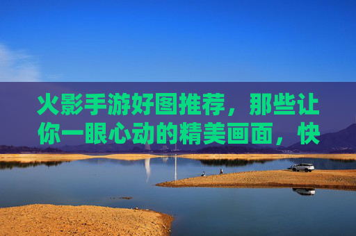火影手游好图推荐,那些让你一眼心动的精美画面,快来收藏!