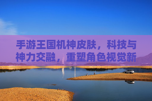 手游王国机神皮肤,科技与神力交融,重塑角色视觉新纪元