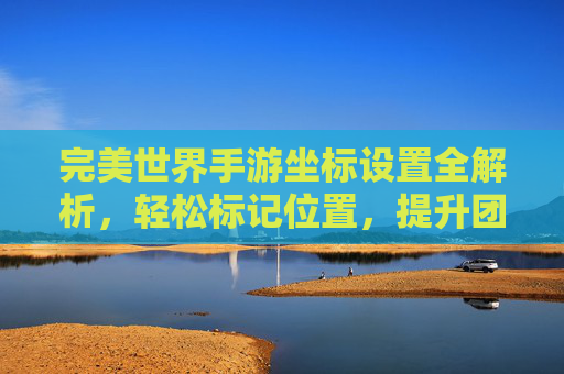 完美世界手游坐标设置全解析，轻松标记位置，提升团队协作与探索效率