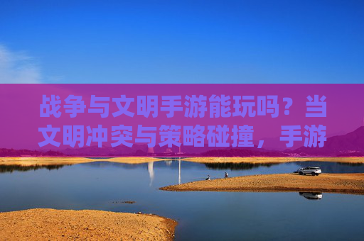 战争与文明手游能玩吗？当文明冲突与策略碰撞，手游能否承载历史与策略的重量？