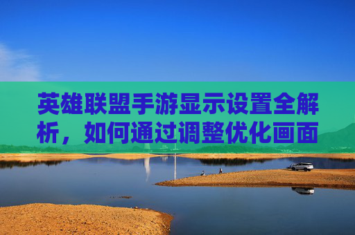 英雄联盟手游显示设置全解析,如何通过调整优化画面与流畅度?