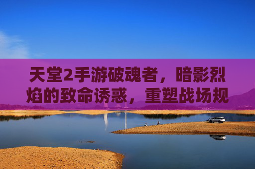 天堂2手游破魂者，暗影烈焰的致命诱惑，重塑战场规则