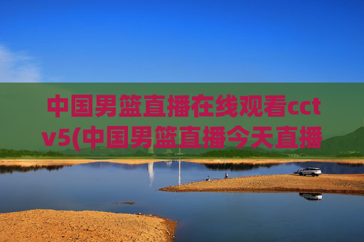 中国男篮直播在线观看cctv5(中国男篮直播今天直播cctv5)