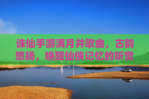 诛仙手游满月井歌曲,古韵悠扬,唤醒仙侠记忆的听觉盛宴