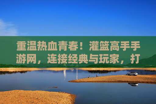 重温热血青春！灌篮高手手游网，连接经典与玩家，打造沉浸式篮球竞技体验