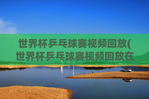 世界杯乒乓球赛视频回放(世界杯乒乓球赛视频回放在哪看)
