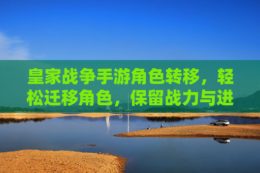 皇家战争手游角色转移,轻松迁移角色,保留战力与进度,开启新篇章