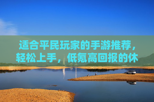 适合平民玩家的手游推荐,轻松上手,低氪高回报的休闲与轻度竞技选择,轻松上手低氪高回报,适合平民玩家的休闲与轻度竞技手游推荐
