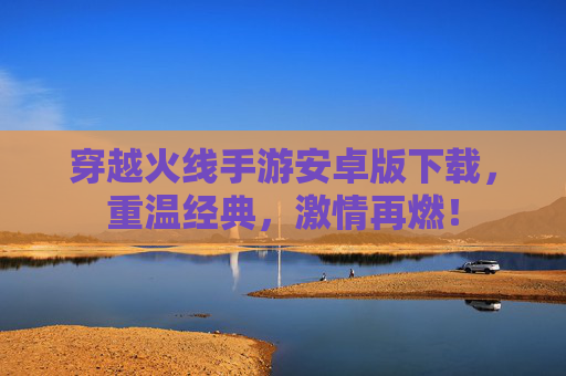 穿越火线手游安卓版下载，重温经典，激情再燃！