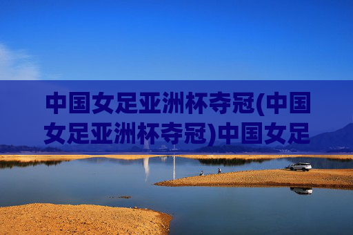 中国女足亚洲杯夺冠(中国女足亚洲杯夺冠)中国女足亚洲杯夺冠