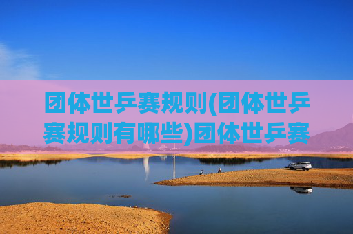 团体世乒赛规则(团体世乒赛规则有哪些)团体世乒赛规则详解，包含规则与赛制说明（团体世乒赛规则有哪些）