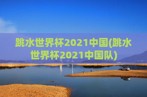跳水世界杯2021中国(跳水世界杯2021中国队)