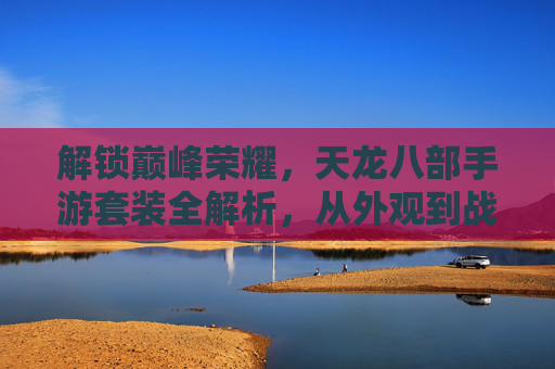 解锁巅峰荣耀，天龙八部手游套装全解析，从外观到战力，带你领略经典魅力