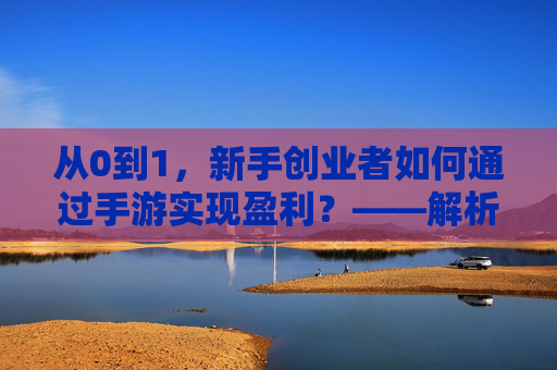 从0到1,新手创业者如何通过手游实现盈利?——解析手游创业赚钱的实战路径