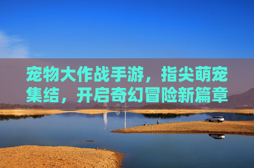 宠物大作战手游，指尖萌宠集结，开启奇幻冒险新篇章，宠物大作战手游，指尖萌宠集结，开启奇幻冒险新篇章