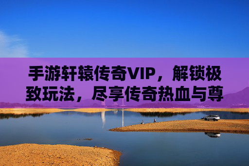 手游轩辕传奇VIP，解锁极致玩法，尽享传奇热血与尊贵体验