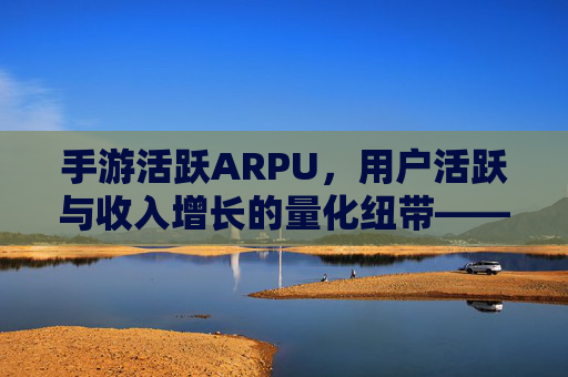 手游活跃ARPU,用户活跃与收入增长的量化纽带——驱动游戏商业价值的核心指标解析与提升路径