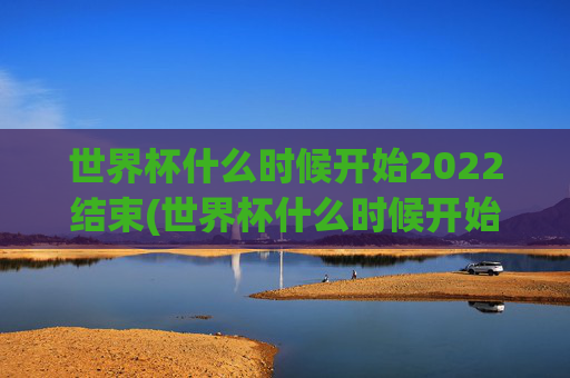 世界杯什么时候开始2022结束(世界杯什么时候开始2022结束的)