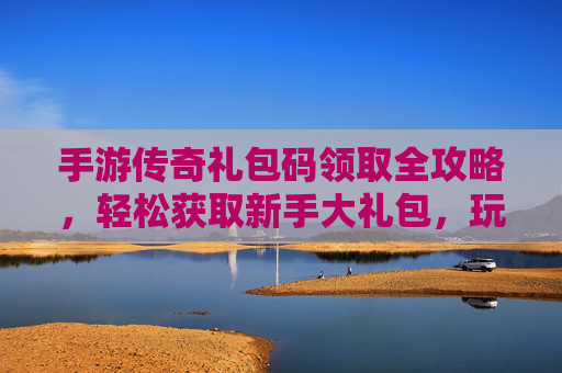 手游传奇礼包码领取全攻略，轻松获取新手大礼包，玩转传奇新世界！