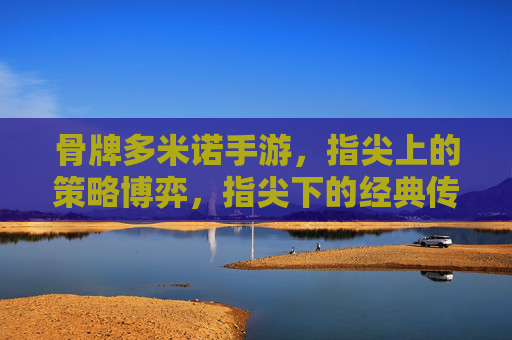 骨牌多米诺手游，指尖上的策略博弈，指尖下的经典传承，骨牌多米诺手游，指尖上的策略博弈，指尖下的经典传承