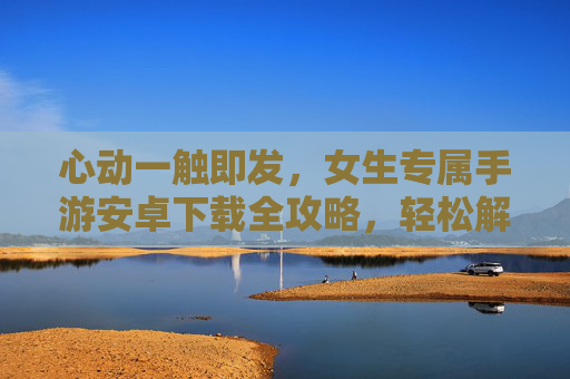 心动一触即发,女生专属手游安卓下载全攻略,轻松解锁甜蜜游戏体验,心动一触即发,女生专属手游安卓下载全攻略,轻松解锁甜蜜游戏体验