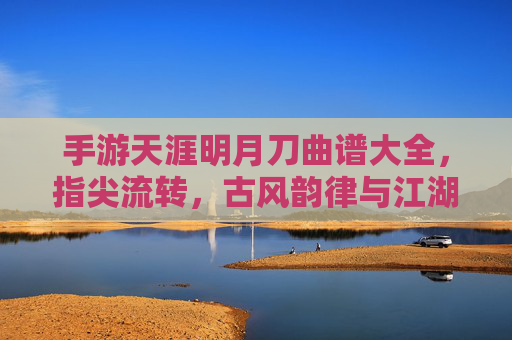 手游天涯明月刀曲谱大全,指尖流转,古风韵律与江湖意境的完美融合,天涯明月刀手游曲谱大全,指尖流转古风韵,江湖意境韵律融
