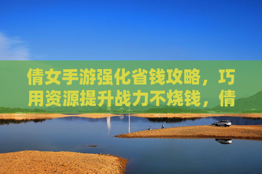 倩女手游强化省钱攻略，巧用资源提升战力不烧钱，倩女手游强化省钱攻略，巧用资源提升战力不烧钱