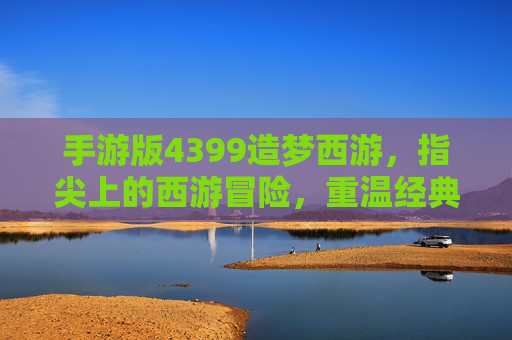 手游版4399造梦西游，指尖上的西游冒险，重温经典神话的奇幻之旅，4399造梦西游手游，指尖上的西游冒险，重温经典神话的奇幻之旅