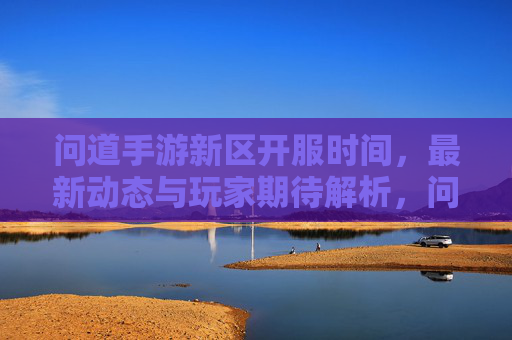 问道手游新区开服时间，最新动态与玩家期待解析，问道手游新区开服时间，最新动态与玩家期待解析