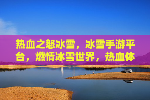 热血之怒冰雪，冰雪手游平台，燃情冰雪世界，热血体验全开，热血之怒冰雪，冰雪手游平台，燃情冰雪世界热血体验全开