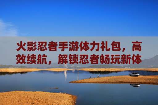 火影忍者手游体力礼包，高效续航，解锁忍者畅玩新体验，火影忍者手游体力礼包，高效续航，解锁忍者畅玩新体验