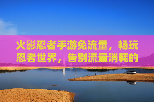 火影忍者手游免流量,畅玩忍者世界,告别流量消耗的烦恼,火影忍者手游免流量畅玩,告别流量消耗烦恼