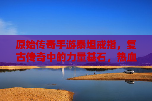 原始传奇手游泰坦戒指,复古传奇中的力量基石,热血征途上的不二之选,原始传奇手游泰坦戒指,复古传奇的力量基石,热血征途的不二之选