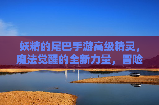 妖精的尾巴手游高级精灵，魔法觉醒的全新力量，冒险再启的精彩篇章，妖精的尾巴手游，高级精灵觉醒，全新冒险篇章再启