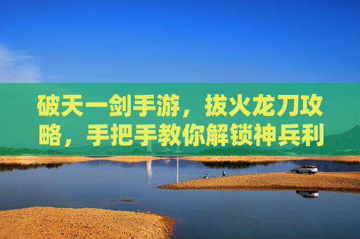 破天一剑手游，拔火龙刀攻略，手把手教你解锁神兵利器！破天一剑手游拔火龙刀攻略，手把手教你解锁神兵利器