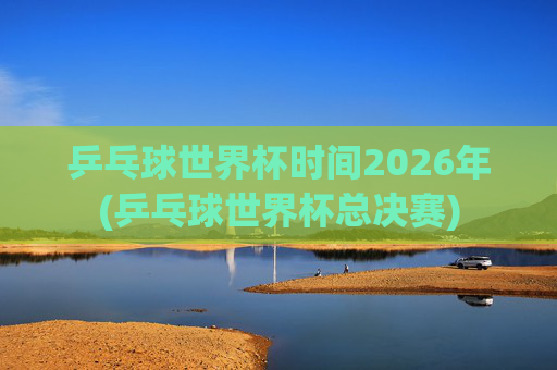 乒乓球世界杯时间2026年(乒乓球世界杯总决赛)