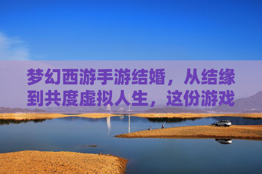 梦幻西游手游结婚，从结缘到共度虚拟人生，这份游戏里的浪漫如何定义你的江湖情缘？梦幻西游手游结婚，从结缘到共度虚拟人生，游戏里的浪漫如何定义你的江湖情缘？