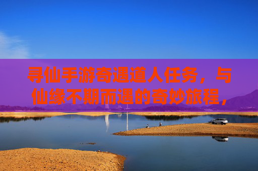 寻仙手游奇遇道人任务，与仙缘不期而遇的奇妙旅程，寻仙手游奇遇道人任务，与仙缘不期而遇的奇妙旅程
