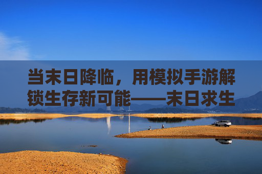 当末日降临,用模拟手游解锁生存新可能——末日求生场景模拟手游深度体验,当末日降临,用模拟手游解锁生存新可能——末日求生场景模拟手游深度体验