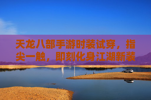 天龙八部手游时装试穿，指尖一触，即刻化身江湖新装士，天龙八部手游时装试穿，指尖一触，即刻化身江湖新装士