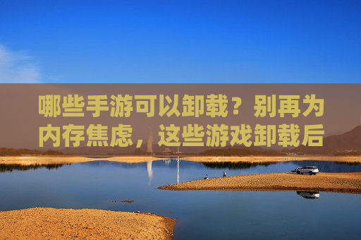 哪些手游可以卸载？别再为内存焦虑，这些游戏卸载后不影响体验，哪些手游可以卸载？别再为内存焦虑，这些游戏卸载后不影响体验