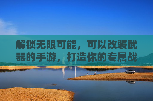 解锁无限可能，可以改装武器的手游，打造你的专属战斗利器，改装武器手游，解锁无限可能，打造专属战斗利器
