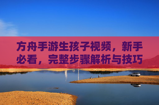 方舟手游生孩子视频,新手必看,完整步骤解析与技巧分享,方舟手游生孩子视频,新手必看,完整步骤解析与技巧分享